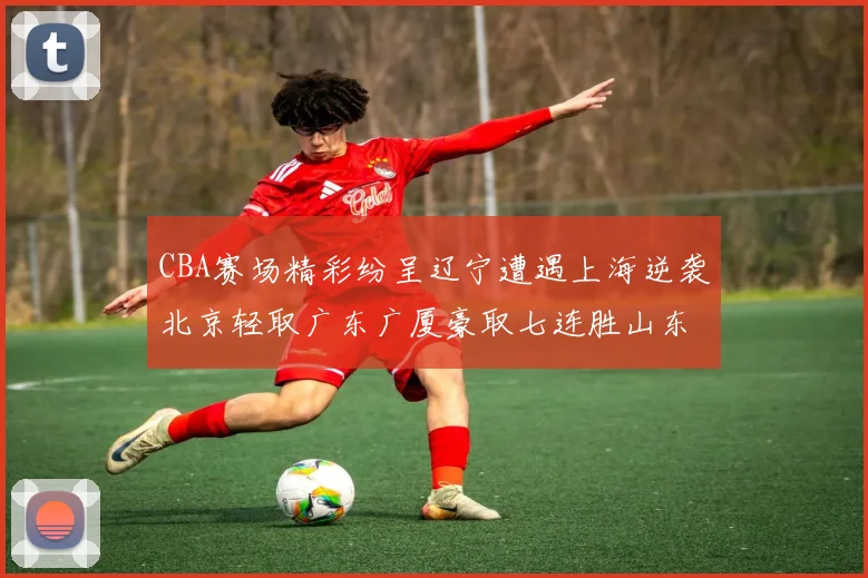 CBA赛场精彩纷呈辽宁遭遇上海逆袭北京轻取广东广厦豪取七连胜山东战胜新疆