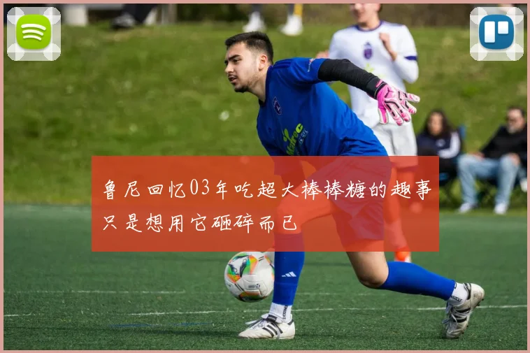 鲁尼回忆03年吃超大棒棒糖的趣事只是想用它砸碎而已