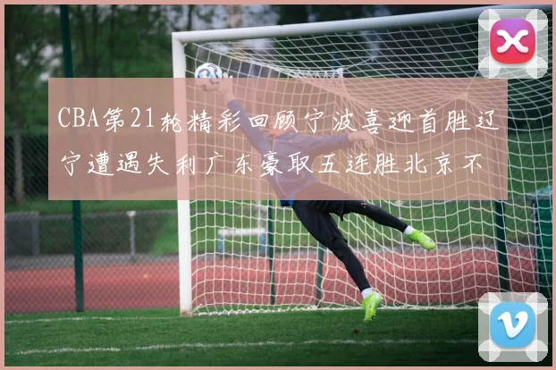 CBA第21轮精彩回顾宁波喜迎首胜辽宁遭遇失利广东豪取五连胜北京不敌天津江苏力克新疆