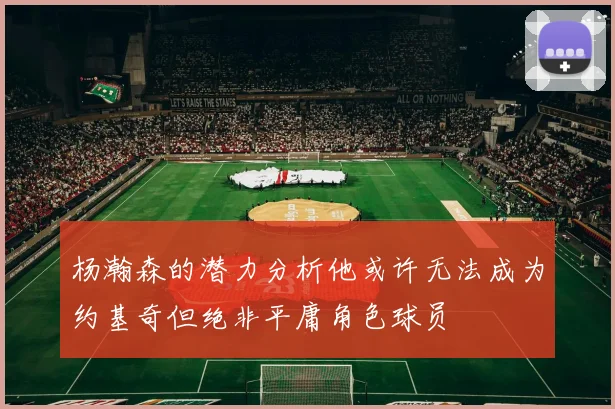 杨瀚森的潜力分析他或许无法成为约基奇但绝非平庸角色球员