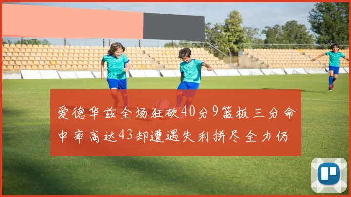 爱德华兹全场狂砍40分9篮板三分命中率高达43却遭遇失利拼尽全力仍难救主