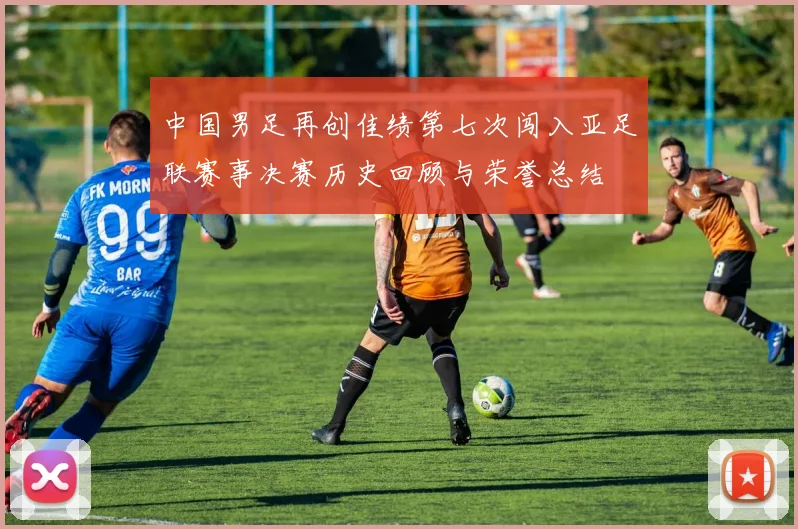 中国男足再创佳绩第七次闯入亚足联赛事决赛历史回顾与荣誉总结