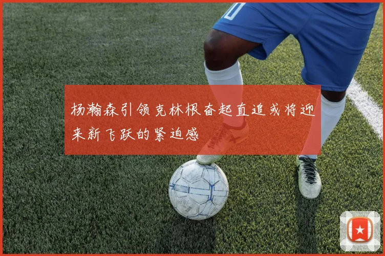 杨瀚森引领克林根奋起直追或将迎来新飞跃的紧迫感