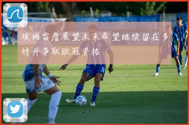 埃姆雷詹展望未来希望继续留在多特并争取欧冠资格