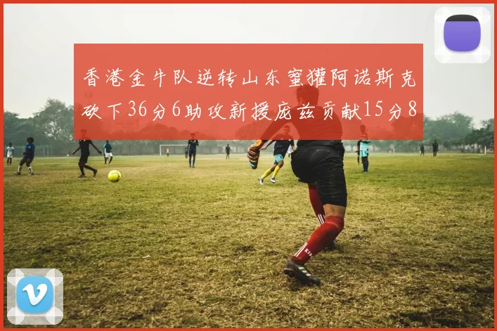 香港金牛队逆转山东蜜獾阿诺斯克砍下36分6助攻新援庞兹贡献15分8篮板9助攻