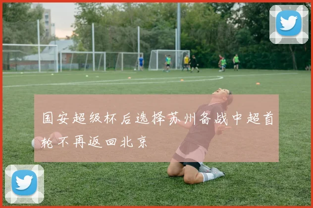 国安超级杯后选择苏州备战中超首轮不再返回北京